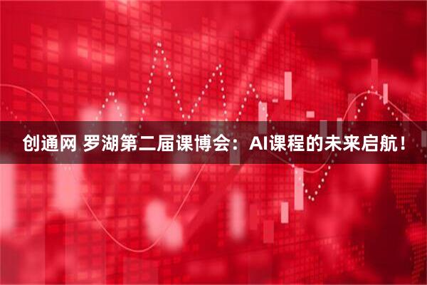 创通网 罗湖第二届课博会：AI课程的未来启航！