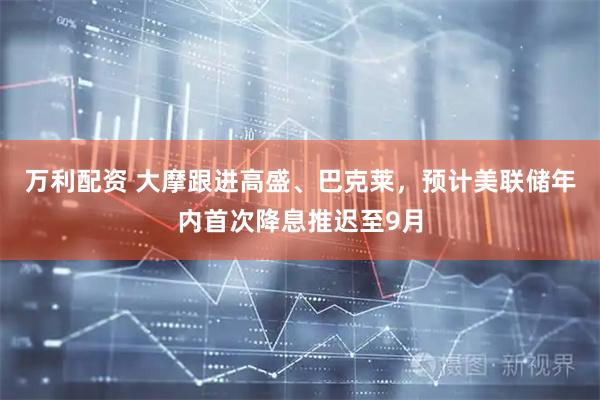 万利配资 大摩跟进高盛、巴克莱，预计美联储年内首次降息推迟至9月