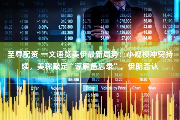 至尊配资 一文速览美伊最新局势：小规模冲突持续，美称敲定“谅解备忘录”，伊朗否认