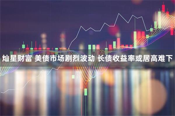 灿星财富 美债市场剧烈波动 长债收益率或居高难下