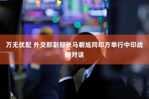 万无优配 外交部副部长马朝旭同印方举行中印战略对话