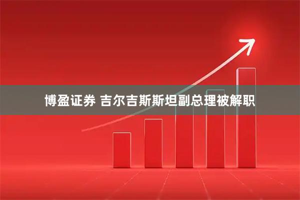 博盈证券 吉尔吉斯斯坦副总理被解职
